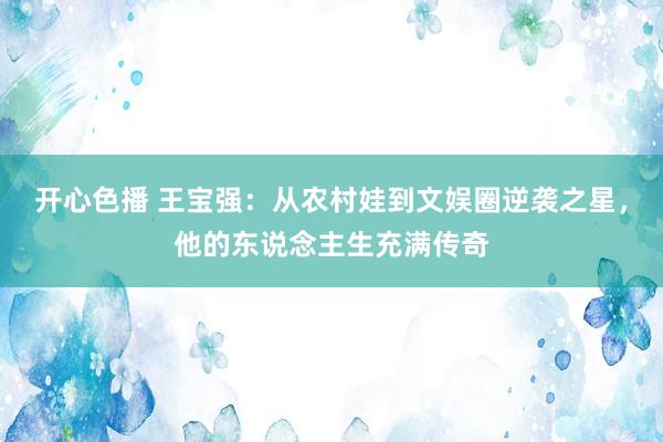 开心色播 王宝强：从农村娃到文娱圈逆袭之星，他的东说念主生充满传奇