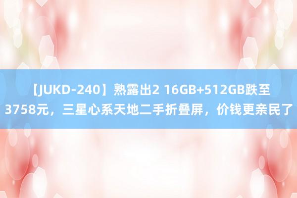 【JUKD-240】熟露出2 16GB+512GB跌至3758元，三星心系天地二手折叠屏，价钱更亲民了