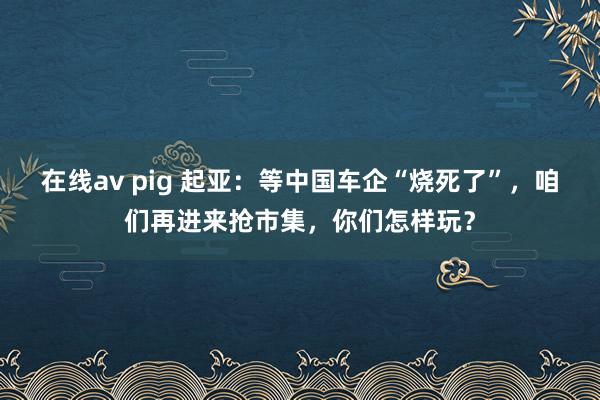 在线av pig 起亚：等中国车企“烧死了”，咱们再进来抢市集，你们怎样玩？