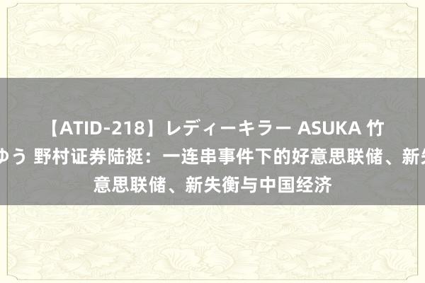 【ATID-218】レディーキラー ASUKA 竹内紗里奈 麻生ゆう 野村证券陆挺：一连串事件下的好意思联储、新失衡与中国经济