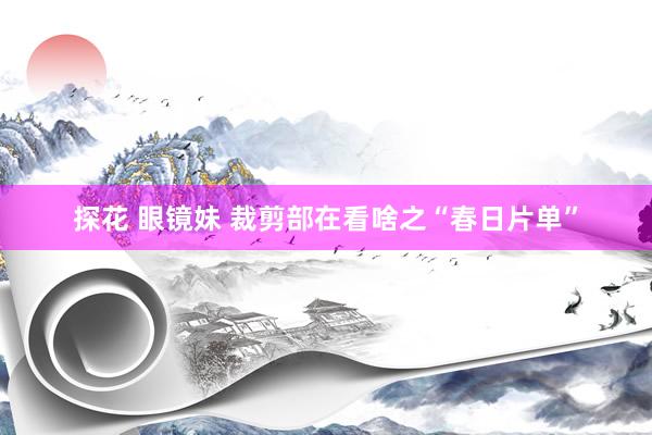 探花 眼镜妹 裁剪部在看啥之“春日片单”