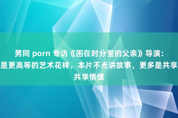 男同 porn 专访《困在时分里的父亲》导演：电影是更高等的艺术花样，本片不光讲故事，更多是共享情愫