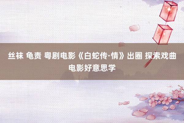 丝袜 龟责 粤剧电影《白蛇传·情》出圈 探索戏曲电影好意思学