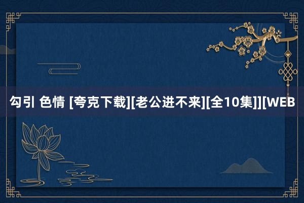 勾引 色情 [夸克下载][老公进不来][全10集]][WEB