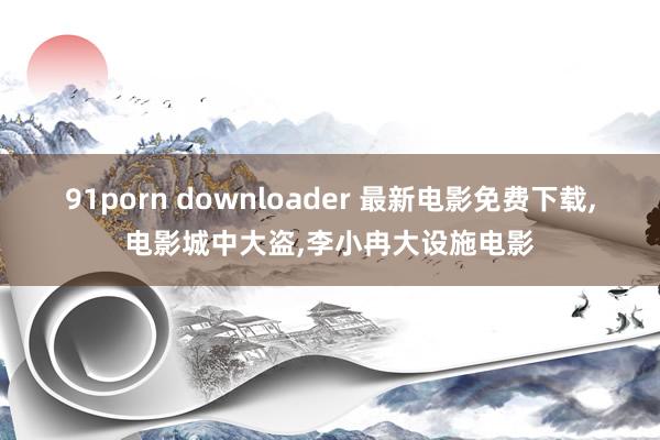 91porn downloader 最新电影免费下载，电影城中大盗，李小冉大设施电影