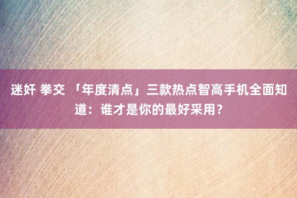 迷奸 拳交 「年度清点」三款热点智高手机全面知道：谁才是你的最好采用？