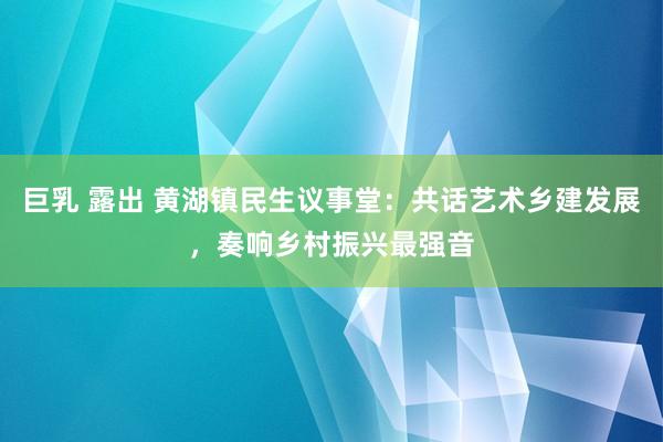 巨乳 露出 黄湖镇民生议事堂：共话艺术乡建发展，奏响乡村振兴最强音