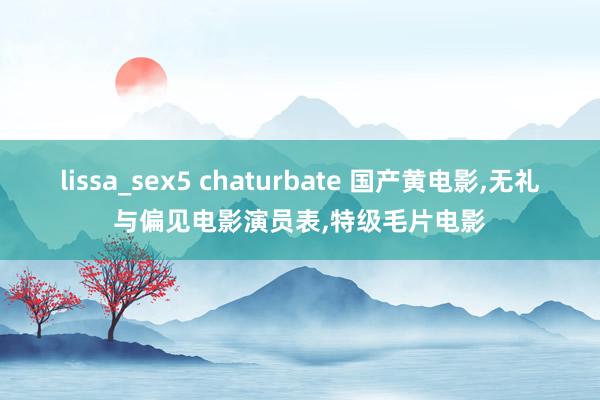 lissa_sex5 chaturbate 国产黄电影，无礼与偏见电影演员表，特级毛片电影