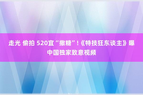 走光 偷拍 520宜“撒糖”!《特技狂东谈主》曝中国独家致意视频