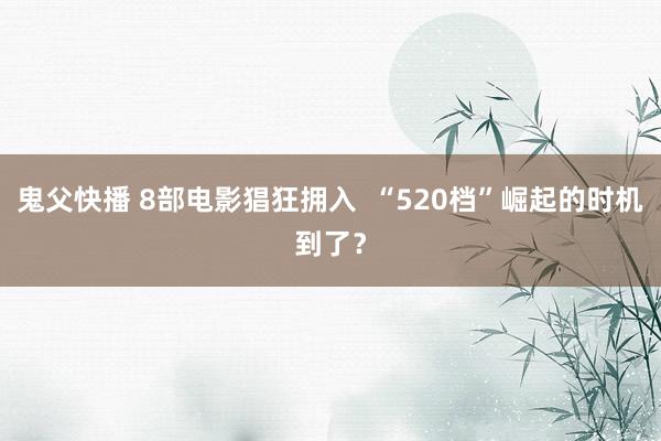 鬼父快播 8部电影猖狂拥入  “520档”崛起的时机到了？