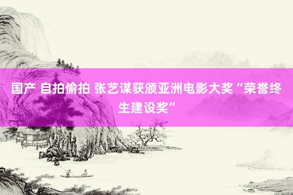 国产 自拍偷拍 张艺谋获颁亚洲电影大奖“荣誉终生建设奖”