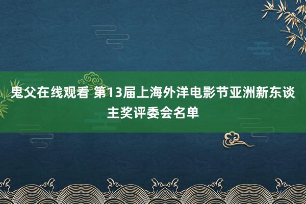 鬼父在线观看 第13届上海外洋电影节亚洲新东谈主奖评委会名单