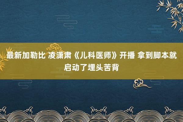 最新加勒比 凌潇肃《儿科医师》开播 拿到脚本就启动了埋头苦背