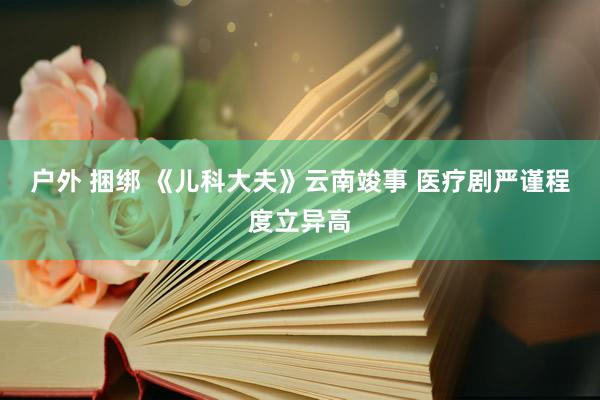 户外 捆绑 《儿科大夫》云南竣事 医疗剧严谨程度立异高