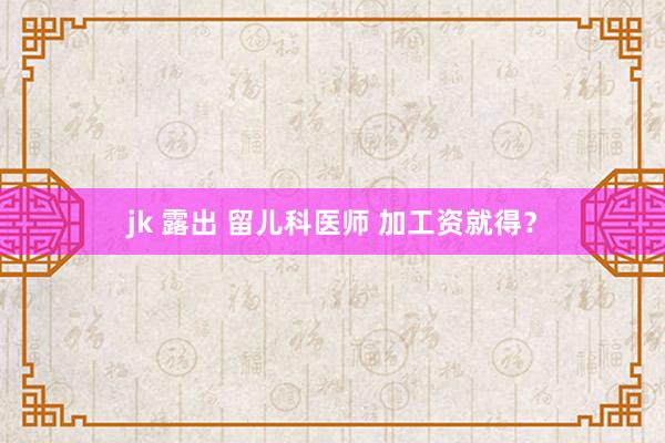 jk 露出 留儿科医师 加工资就得？