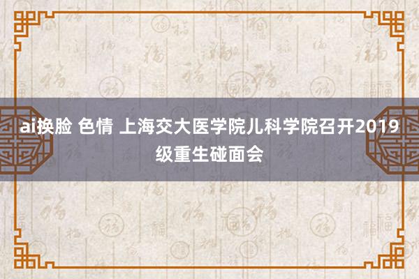 ai换脸 色情 上海交大医学院儿科学院召开2019级重生碰面会