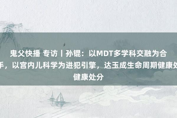 鬼父快播 专访丨孙锟：以MDT多学科交融为合手手，以宫内儿科学为进犯引擎，达玉成生命周期健康处分