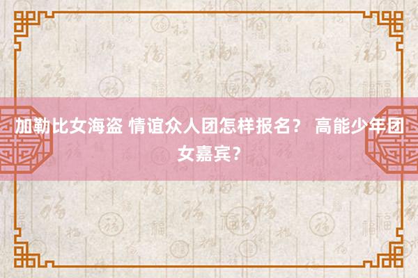 加勒比女海盗 情谊众人团怎样报名？ 高能少年团女嘉宾？