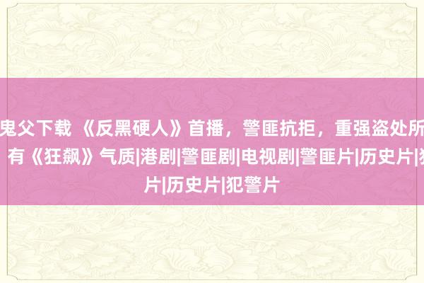 鬼父下载 《反黑硬人》首播，警匪抗拒，重强盗处所叙事，有《狂飙》气质|港剧|警匪剧|电视剧|警匪片|历史片|犯警片