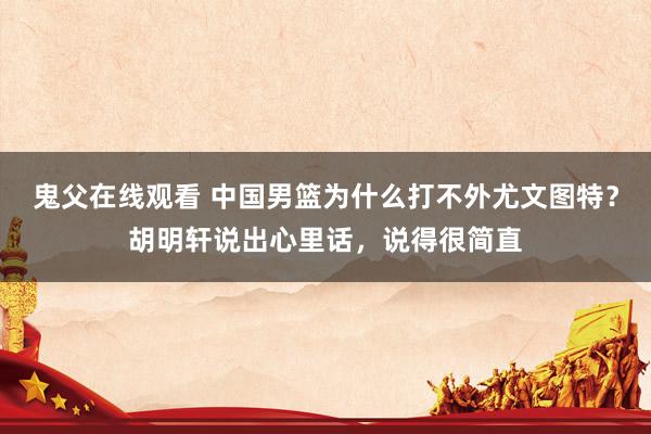 鬼父在线观看 中国男篮为什么打不外尤文图特？胡明轩说出心里话，说得很简直