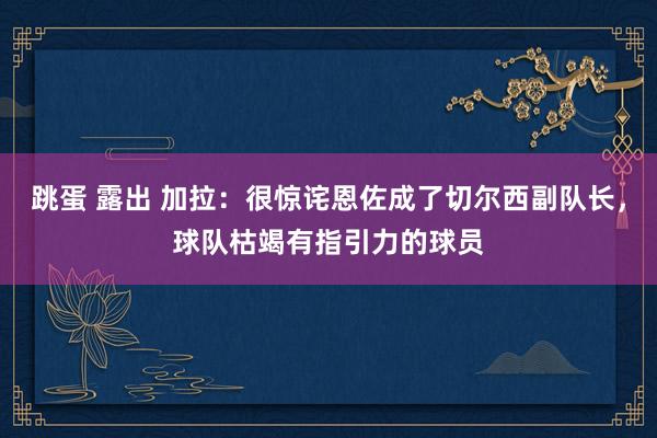 跳蛋 露出 加拉：很惊诧恩佐成了切尔西副队长，球队枯竭有指引力的球员