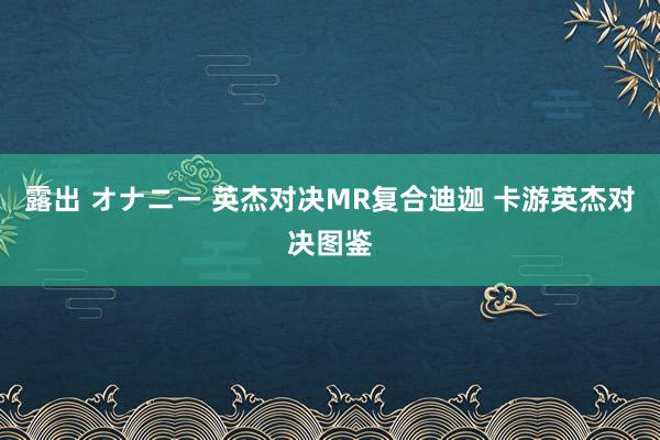 露出 オナニー 英杰对决MR复合迪迦 卡游英杰对决图鉴